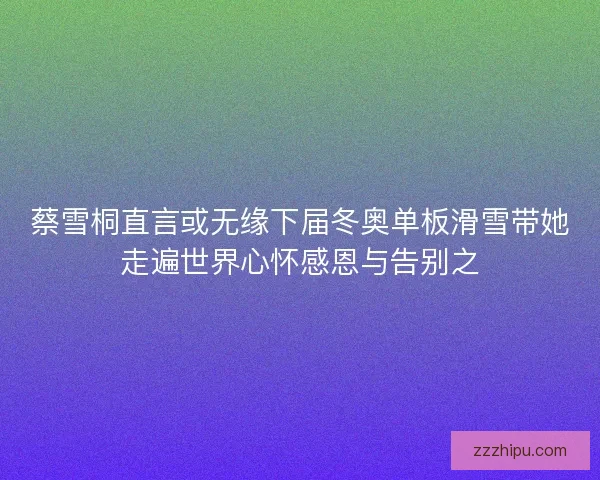 蔡雪桐直言或无缘下届冬奥单板滑雪带她走遍世界心怀感恩与告别之