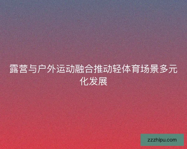 露营与户外运动融合推动轻体育场景多元化发展