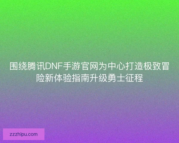围绕腾讯DNF手游官网为中心打造极致冒险新体验指南升级勇士征程