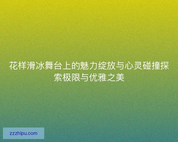 花样滑冰舞台上的魅力绽放与心灵碰撞探索极限与优雅之美