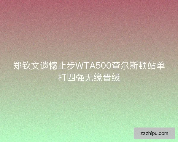郑钦文遗憾止步WTA500查尔斯顿站单打四强无缘晋级 郑钦文遗憾止步WTA500查尔斯顿站单打四强无缘晋级