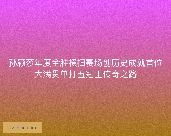 孙颖莎年度全胜横扫赛场创历史成就首位大满贯单打五冠王传奇之路 孙颖莎年度全胜横扫赛场创历史成就首位大满贯单打五冠王传奇之路