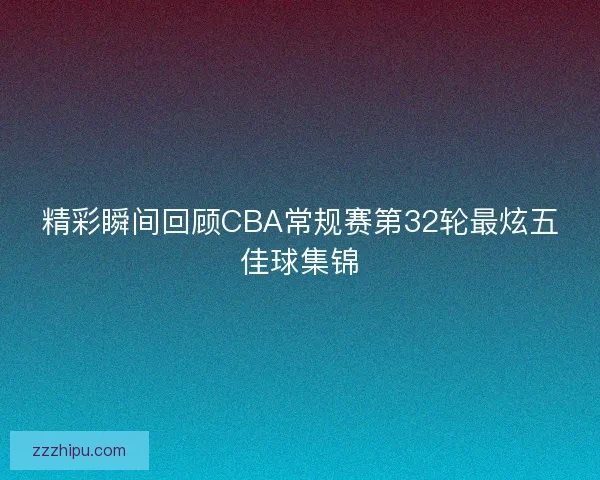 精彩瞬间回顾CBA常规赛第32轮最炫五佳球集锦