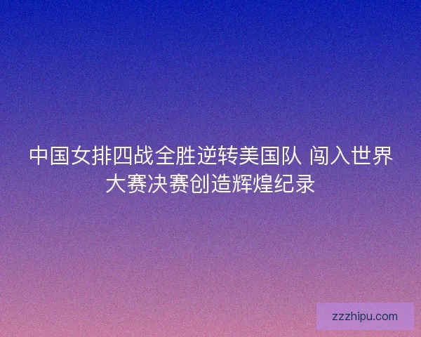 中国女排四战全胜逆转美国队 闯入世界大赛决赛创造辉煌纪录
