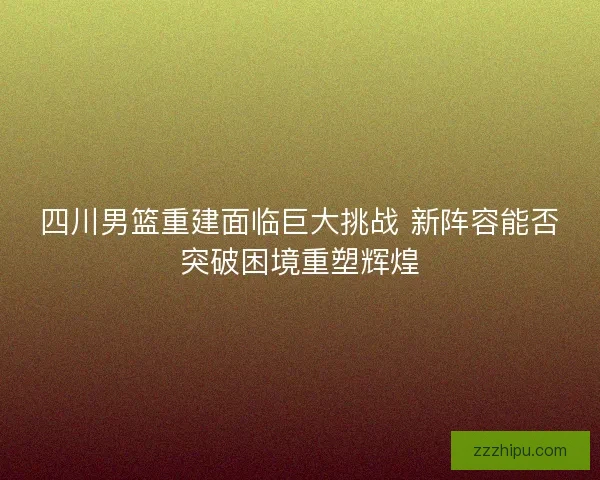 四川男篮重建面临巨大挑战 新阵容能否突破困境重塑辉煌
