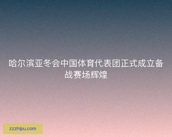 哈尔滨亚冬会中国体育代表团正式成立备战赛场辉煌 哈尔滨亚冬会中国体育代表团正式成立备战赛场辉煌
