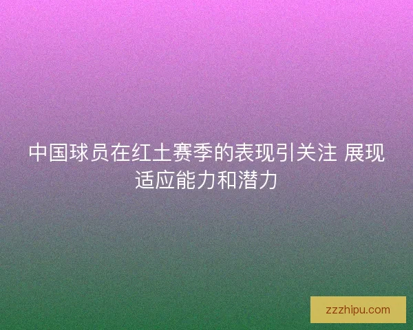 中国球员在红土赛季的表现引关注 展现适应能力和潜力 中国球员在红土赛季的表现引关注 展现适应能力和潜力