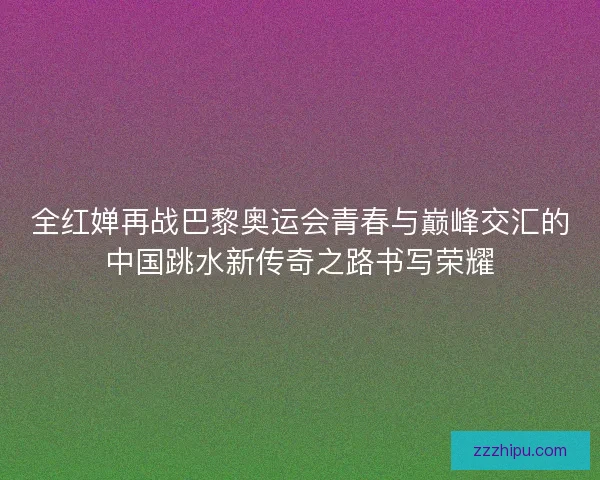 全红婵再战巴黎奥运会青春与巅峰交汇的中国跳水新传奇之路书写荣耀 全红婵再战巴黎奥运会青春与巅峰交汇的中国跳水新传奇之路书写荣耀